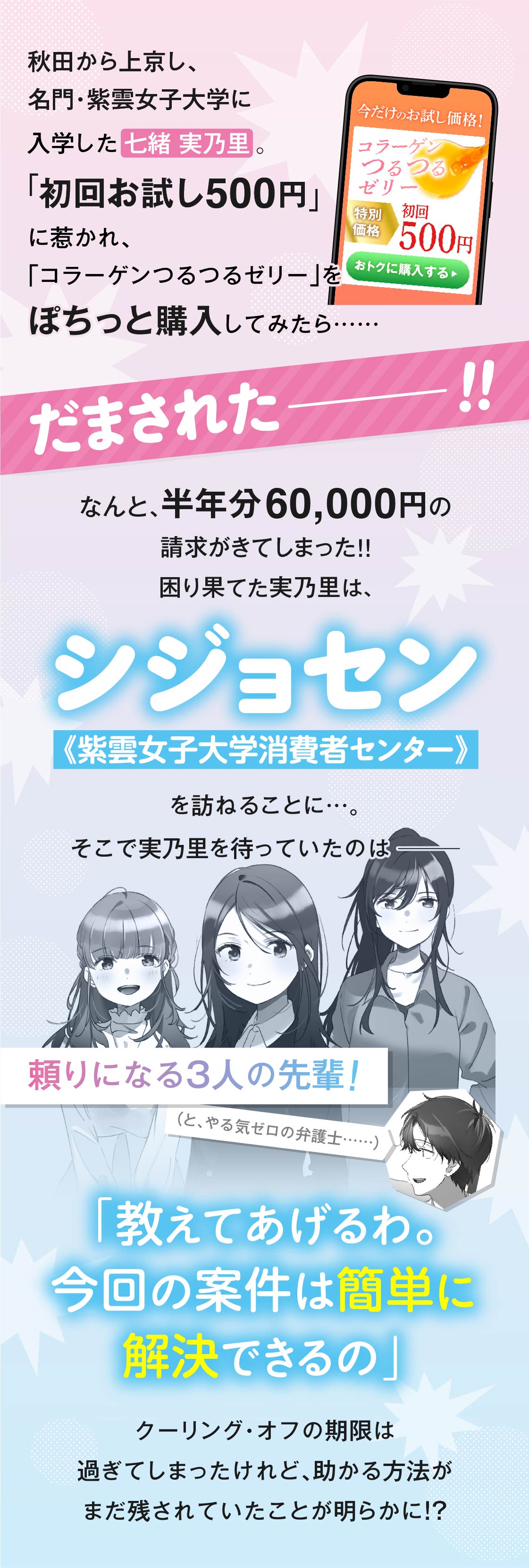 秋田から上京し、名門・紫雲女子大学に入学した七緒実乃里。「初回お試し500円」に惹かれ、「コラーゲンつるつるゼリー」をぽちっと購入してみたら…なんと、半年分60,000円の請求がきてしまった!!困り果てた実乃里は、《紫雲女子大学消費者センター（通称シジョセン）》を訪ねることに…。そこで実乃里を待っていたのは、頼りになる3人の先輩！（と、やる気ゼロの弁護士……）