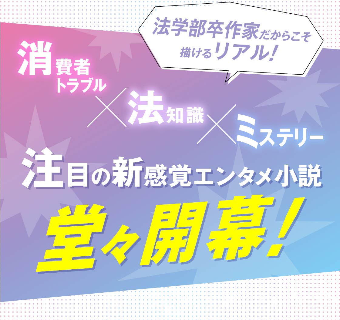 法学部卒作家だからこそ描けるリアル！《消費者トラブル×法知識×ミステリー》注目の新感覚エンタメ小説、堂々開幕！
