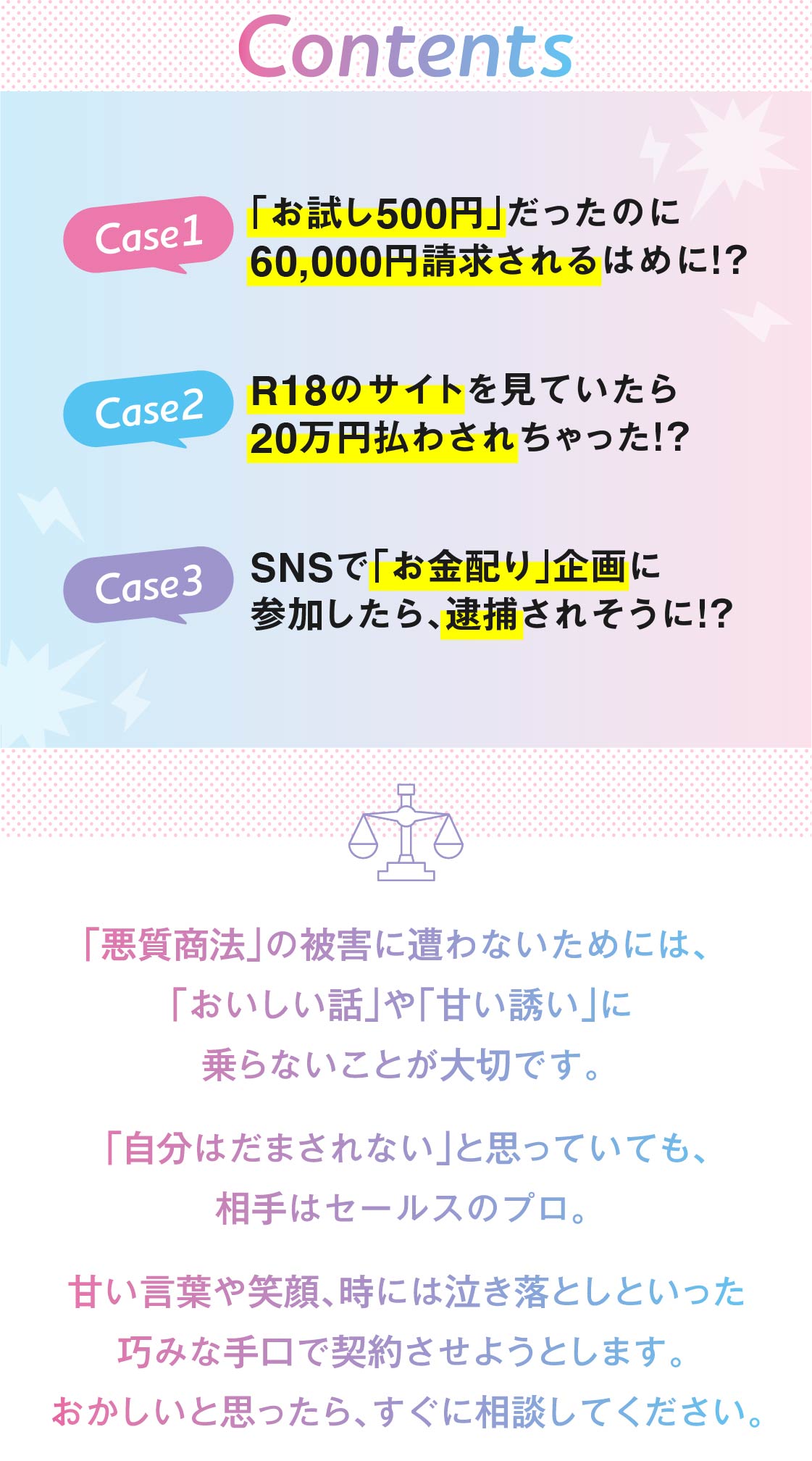 【目次】CASE1：「お試し500円」だったのに60,000円請求されるはめに!?／CASE2：R18のサイトを見ていたら20万円払わされちゃった!?／CASE3：SNSで「お金配り」企画に参加したら、逮捕されそうに!?　【注意】「悪質商法」の被害に遭わないためには、「おいしい話」や「甘い誘い」に乗らないことが大切です。「自分はだまされない」と思っていても、相手はセールスのプロ。甘い言葉や笑顔、時には泣き落としといった巧みな手口で契約させようとします。おかしいと思ったらすぐに相談してください。